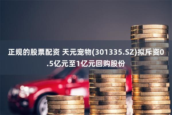 正规的股票配资 天元宠物(301335.SZ)拟斥资0.5亿元至1亿元回购股份