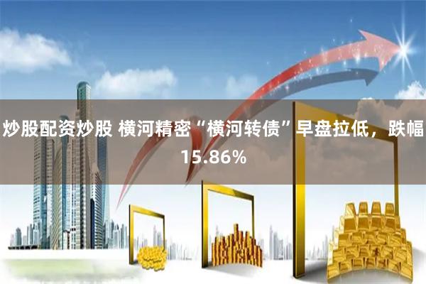 炒股配资炒股 横河精密“横河转债”早盘拉低，跌幅15.86%