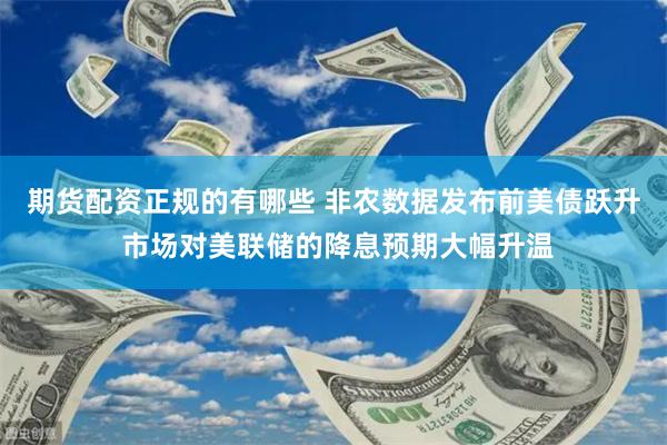 期货配资正规的有哪些 非农数据发布前美债跃升 市场对美联储的降息预期大幅升温
