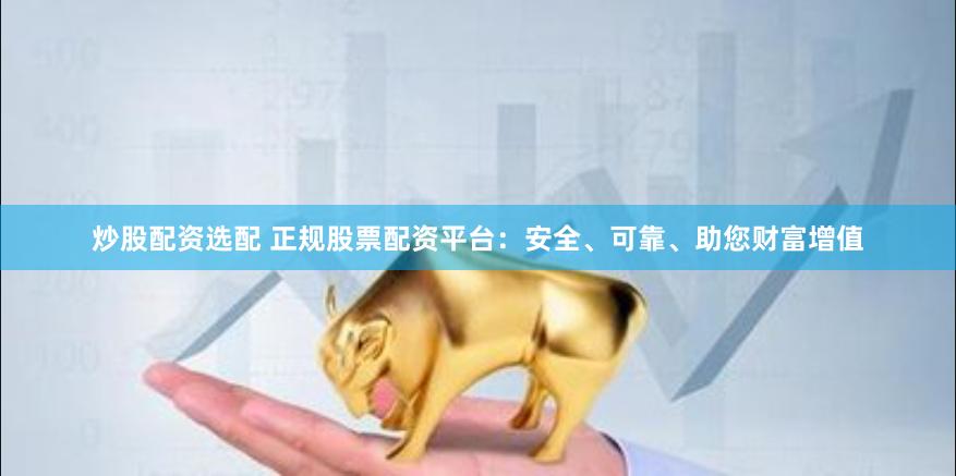 炒股配资选配 正规股票配资平台：安全、可靠、助您财富增值