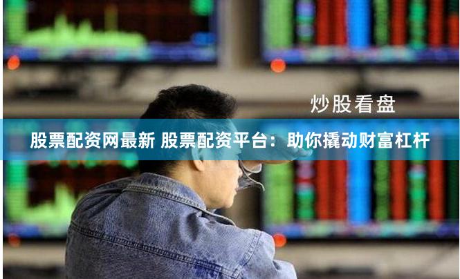 股票配资网最新 股票配资平台：助你撬动财富杠杆