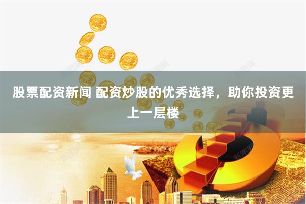 股票配资新闻 配资炒股的优秀选择，助你投资更上一层楼