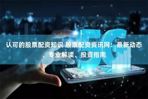 认可的股票配资知识 股票配资资讯网：最新动态、专业解读、投资指南