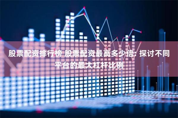 股票配资排行榜 股票配资最高多少倍: 探讨不同平台的最大杠杆比例
