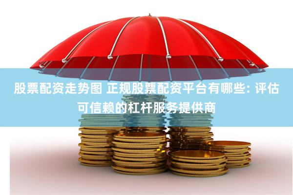 股票配资走势图 正规股票配资平台有哪些: 评估可信赖的杠杆服务提供商