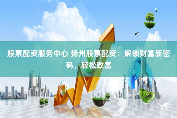 股票配资服务中心 扬州股票配资：解锁财富新密码，轻松致富