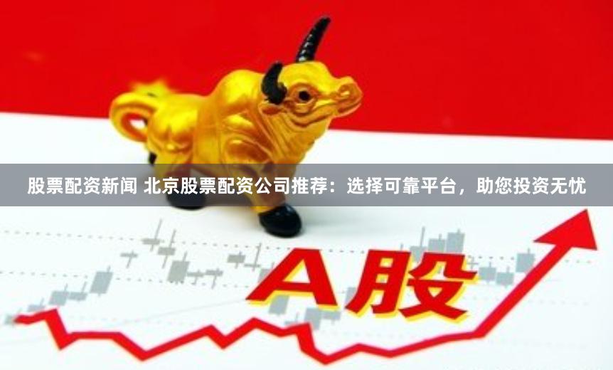 股票配资新闻 北京股票配资公司推荐：选择可靠平台，助您投资无忧