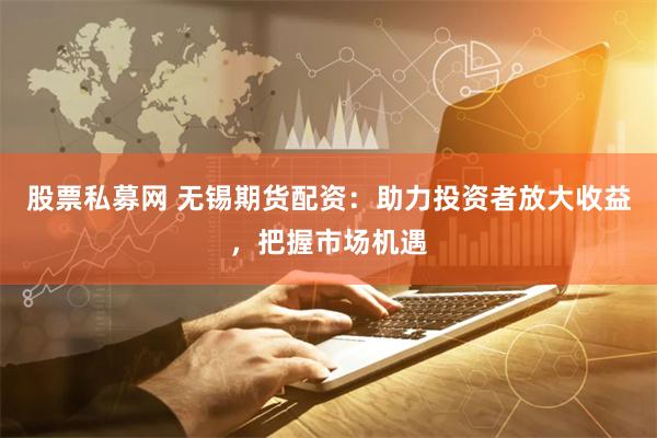 股票私募网 无锡期货配资：助力投资者放大收益，把握市场机遇
