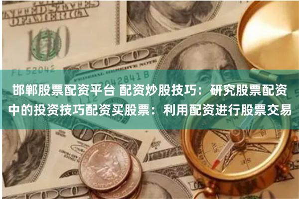 邯郸股票配资平台 配资炒股技巧：研究股票配资中的投资技巧配资买股票：利用配资进行股票交易