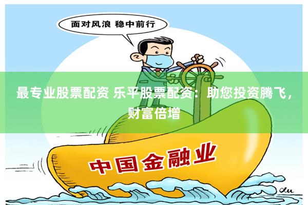 最专业股票配资 乐平股票配资：助您投资腾飞，财富倍增