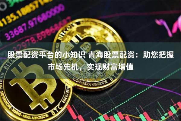 股票配资平台的小知识 青海股票配资：助您把握市场先机，实现财富增值