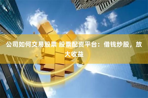 公司如何交易股票 股票配资平台：借钱炒股，放大收益