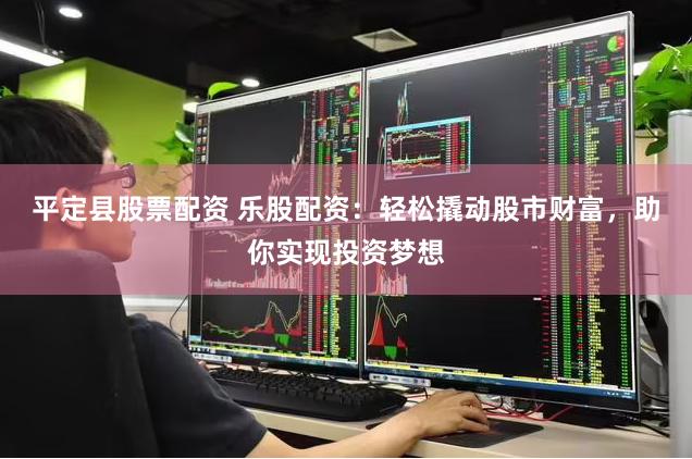 平定县股票配资 乐股配资：轻松撬动股市财富，助你实现投资梦想