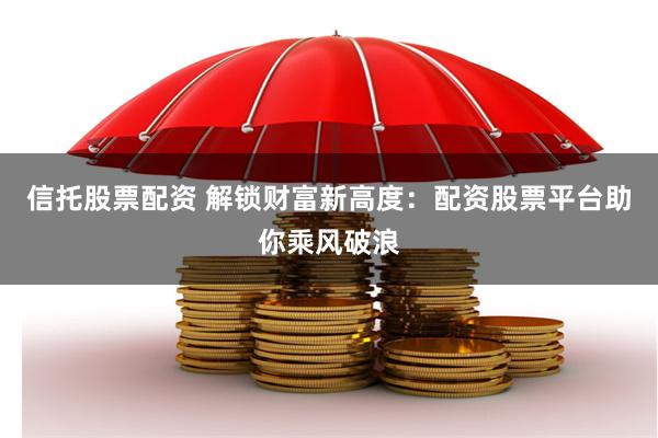信托股票配资 解锁财富新高度：配资股票平台助你乘风破浪