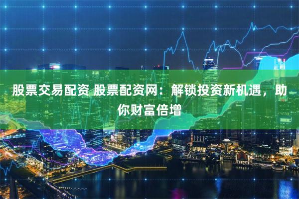 股票交易配资 股票配资网：解锁投资新机遇，助你财富倍增