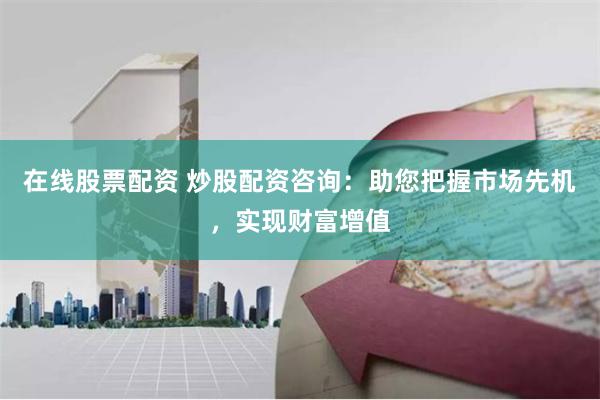 在线股票配资 炒股配资咨询：助您把握市场先机，实现财富增值