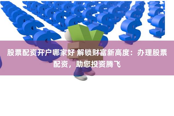 股票配资开户哪家好 解锁财富新高度：办理股票配资，助您投资腾飞